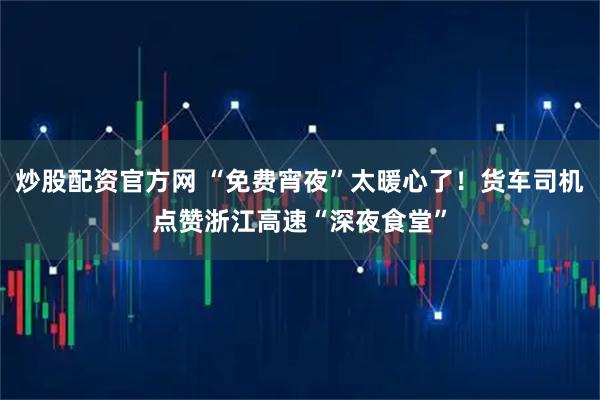 炒股配资官方网 “免费宵夜”太暖心了！货车司机点赞浙江高速“深夜食堂”