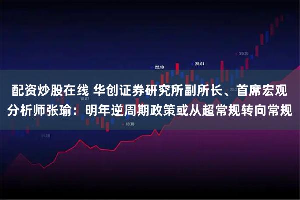 配资炒股在线 华创证券研究所副所长、首席宏观分析师张瑜：明年逆周期政策或从超常规转向常规