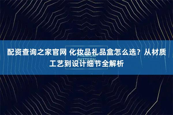 配资查询之家官网 化妆品礼品盒怎么选？从材质工艺到设计细节全解析