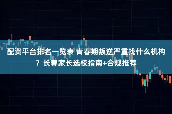 配资平台排名一览表 青春期叛逆严重找什么机构？长春家长选校指南+合规推荐
