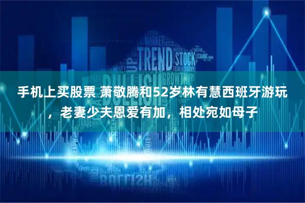 手机上买股票 萧敬腾和52岁林有慧西班牙游玩,老妻少夫恩爱有加,相处宛如母子