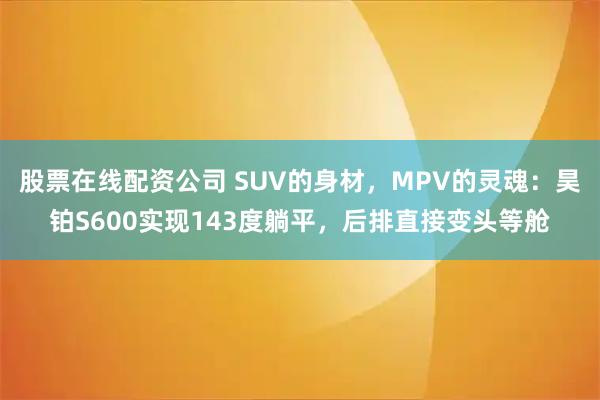 股票在线配资公司 SUV的身材，MPV的灵魂：昊铂S600实现143度躺平，后排直接变头等舱