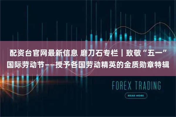 配资台官网最新信息 磨刀石专栏｜致敬“五一”国际劳动节——授予各国劳动精英的金质勋章特辑