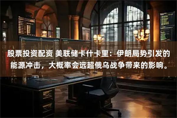 股票投资配资 美联储卡什卡里：伊朗局势引发的能源冲击，大概率会远超俄乌战争带来的影响。