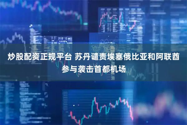 炒股配资正规平台 苏丹谴责埃塞俄比亚和阿联酋参与袭击首都机场