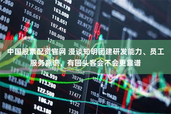 中国股票配资官网 漫谈知明团建研发能力、员工服务意识，有回头客会不会更靠谱