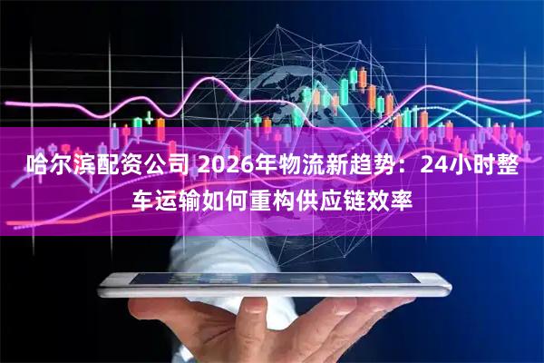 哈尔滨配资公司 2026年物流新趋势：24小时整车运输如何重构供应链效率