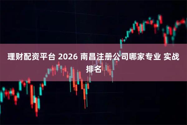 理财配资平台 2026 南昌注册公司哪家专业 实战排名