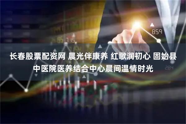 长春股票配资网 晨光伴康养 红歌润初心 固始县中医院医养结合中心晨间温情时光