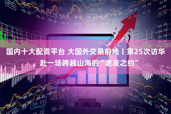 国内十大配资平台 大国外交最前线丨第25次访华，赴一场跨越山海的“老友之约”