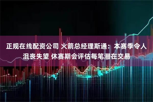 正规在线配资公司 火箭总经理斯通：本赛季令人沮丧失望 休赛期会评估每笔潜在交易