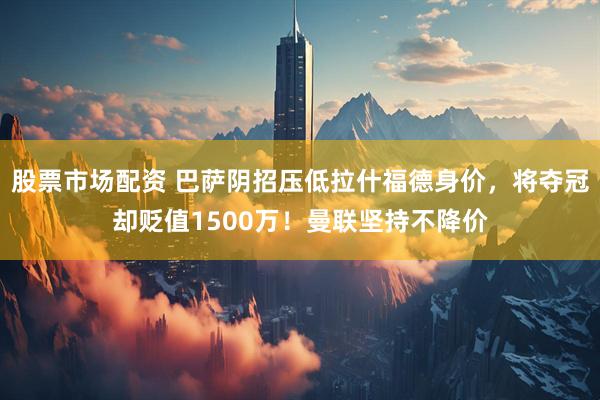 股票市场配资 巴萨阴招压低拉什福德身价,将夺冠却贬值1500万!曼联坚持不降价