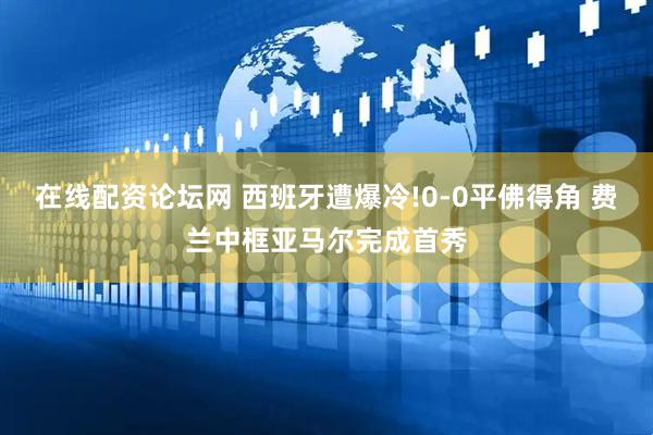 在线配资论坛网 西班牙遭爆冷!0-0平佛得角 费兰中框亚马尔完成首秀