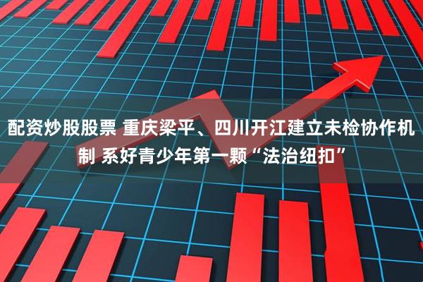 配资炒股股票 重庆梁平、四川开江建立未检协作机制 系好青少年第一颗“法治纽扣”