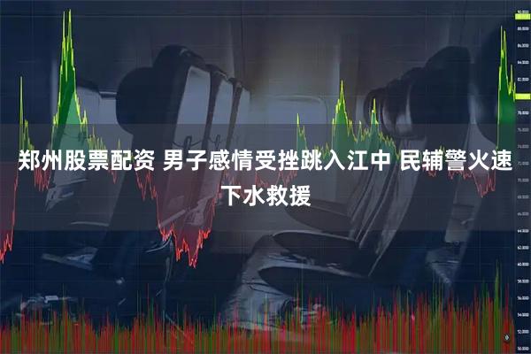郑州股票配资 男子感情受挫跳入江中 民辅警火速下水救援