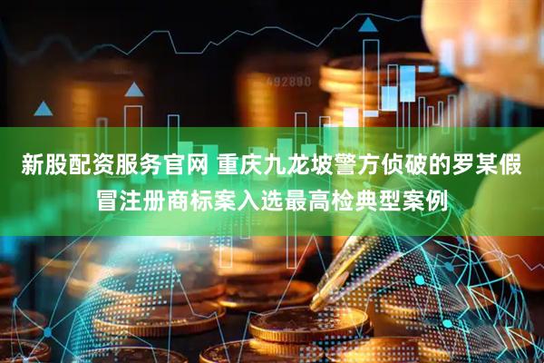 新股配资服务官网 重庆九龙坡警方侦破的罗某假冒注册商标案入选最高检典型案例
