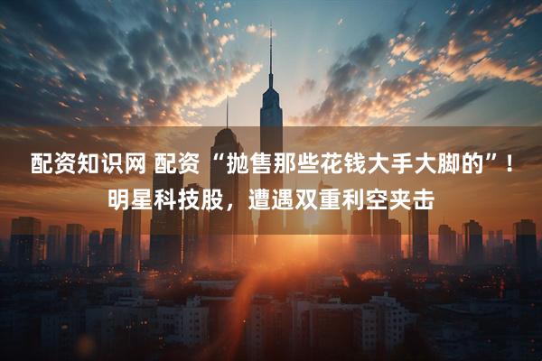 配资知识网 配资 “抛售那些花钱大手大脚的”！明星科技股，遭遇双重利空夹击