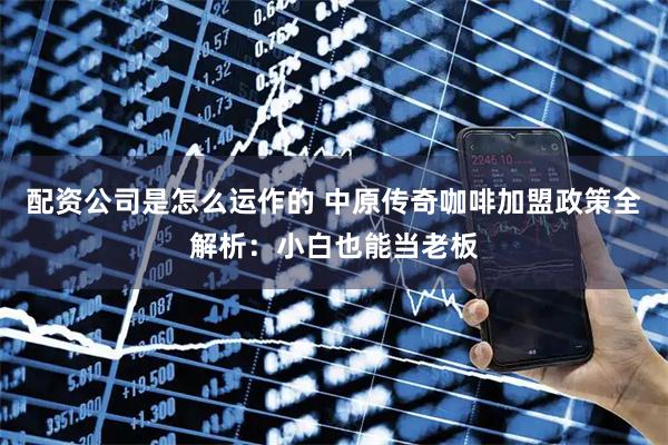 配资公司是怎么运作的 中原传奇咖啡加盟政策全解析：小白也能当老板
