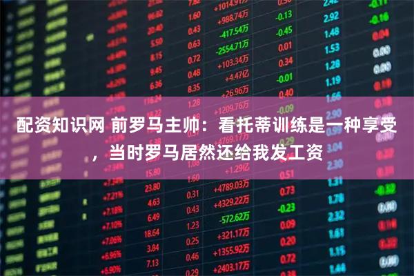 配资知识网 前罗马主帅:看托蒂训练是一种享受,当时罗马居然还给我发工资