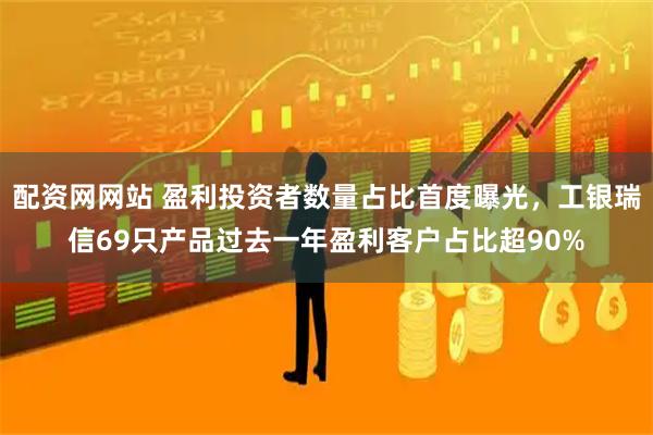 配资网网站 盈利投资者数量占比首度曝光，工银瑞信69只产品过去一年盈利客户占比超90%